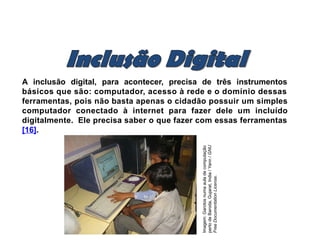 A inclusão digital, para acontecer, precisa de três instrumentos
básicos que são: computador, acesso à rede e o domínio dessas
ferramentas, pois não basta apenas o cidadão possuir um simples
computador conectado à internet para fazer dele um incluído
digitalmente. Ele precisa saber o que fazer com essas ferramentas
[16].
Imagem:
Garotos
numa
aula
de
computação
perto
de
Baroda,
Gujarat,
India
/
Yann
/
GNU
Free
Documentation
License.
 