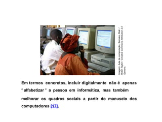 Em termos concretos, incluir digitalmente não é apenas
“ alfabetizar ” a pessoa em informática, mas também
melhorar os quadros sociais a partir do manuseio dos
computadores [17].
Imagem:
Aula
de
computação,
Bamako,
Mali
/
Robin
Taylor
/
Creative
Commons
Attribution
2.0
Generic.
 