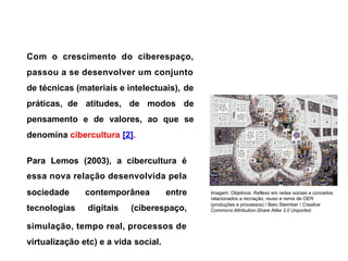 Com o crescimento do ciberespaço,
passou a se desenvolver um conjunto
de técnicas (materiais e intelectuais), de
práticas, de atitudes, de modos de
pensamento e de valores, ao que se
denomina cibercultura [2].
Para Lemos (2003), a cibercultura é
essa nova relação desenvolvida pela
sociedade contemporânea entre Imagem: Objetivos: Reflexo em redes sociais e conceitos
relacionados a recriação, reuso e remix de OER
tecnologias digitais (ciberespaço,
(produções e processos) / Beto Steimber / Creative
Commons Attribution-Share Alike 3.0 Unported.
simulação, tempo real, processos de
virtualização etc) e a vida social.
 