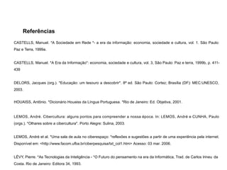 Referências
CASTELLS, Manuel. *A Sociedade em Rede *- a era da informação: economia, sociedade e cultura, vol. 1. São Paulo:
Paz e Terra, 1999a.
CASTELLS, Manuel. *A Era da Informação*: economia, sociedade e cultura, vol. 3, São Paulo: Paz e terra, 1999b, p. 411-
439
DELORS, Jacques (org.). *Educação: um tesouro a descobrir*. 8ª ed. São Paulo: Cortez; Brasília (DF): MEC:UNESCO,
2003.
HOUAISS, Antônio. *Dicionário Houaiss da Língua Portuguesa. *Rio de Janeiro: Ed. Objetiva, 2001.
LEMOS, André. Cibercultura: alguns pontos para compreender a nossa época. In: LEMOS, André e CUNHA, Paulo
(orgs.). *Olhares sobre a cibercultura*. Porto Alegre: Sulina, 2003.
LEMOS, André et al. *Uma sala de aula no ciberespaço: *reflexões e sugestões a partir de uma experiência pela internet.
Disponível em: <http://www.facom.ufba.br/ciberpesquisa/txt_col1.htm> Acesso: 03 mar. 2006.
LÉVY, Pierre. *As Tecnologias da Inteligência - *O Futuro do pensamento na era da Informática, Trad. de Carlos Irineu da
Costa. Rio de Janeiro: Editora 34, 1993.
 