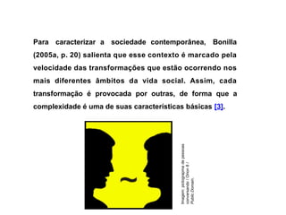 Para caracterizar a sociedade contemporânea, Bonilla
(2005a, p. 20) salienta que esse contexto é marcado pela
velocidade das transformações que estão ocorrendo nos
mais diferentes âmbitos da vida social. Assim, cada
transformação é provocada por outras, de forma que a
complexidade é uma de suas características básicas [3].
Imagem:
pictograpma
de
pessoas
conversando
/
Orion
8
/
Public
Domain.
 