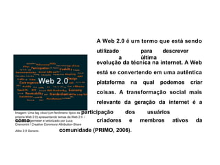 A Web 2.0 é um termo que está sendo
utilizado para descrever
a última
evolução da técnica na internet. A Web
está se convertendo em uma autêntica
plataforma na qual podemos criar
coisas. A transformação social mais
relevante da geração da internet é a
Imagem: Uma tag cloud (um fenômeno típico da participação dos usuários
como
própria Web 2.0) apresentando temas da Web 2.0. /
Markus Angermeier e vetorizado por Luca
Cremonini / Creative Commons Attribution-Share
criadores e membros ativos da
Alike 2.5 Generic. comunidade (PRIMO, 2006).
 
