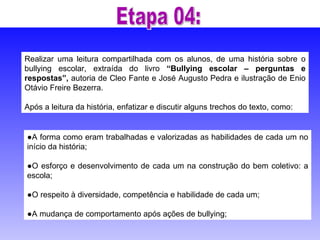 Realizar uma leitura compartilhada com os alunos, de uma história sobre o bullying escolar, extraída do livro  “Bullying escolar – perguntas e respostas”,  autoria de Cleo Fante e José Augusto Pedra e ilustração de Enio Otávio Freire Bezerra.  Após a leitura da história, enfatizar e discutir alguns trechos do texto, como: ● A forma como eram trabalhadas e valorizadas as habilidades de cada um no início da história; ● O esforço e desenvolvimento de cada um na construção do bem coletivo: a escola; ● O respeito à diversidade, competência e habilidade de cada um; ● A mudança de comportamento após ações de bullying; Etapa 04: 