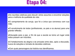 ● As reuniões coletivas para discutir vários assuntos e encontrar soluções para a melhoria da qualidade de vida;  ● O comportamento da coruja, que foi a única que conversou com sua mãe; ● O envolvimento de todos (profissionais, os pais e os alunos) para uma grande reflexão; ● Educação para a paz, a fim de que a escola se torne um lugar onde todos possam ser incluídos;  ● O fortalecimento da alegria e da amizade entre eles, após a discussão, busca de soluções e tomada de decisões coletivas; ● Com quais personagens da história nos identificamos.  Etapa 04: 
