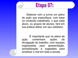 1º grupo:  Elaborar com a turma um plano de ação que especifique, com base no conteúdo trabalhado, o que cada aluno, ou grupos de alunos, fará em sua prática diária, em seu cotidiano.  É importante que no plano de ação contenham ações de divulgação do trabalho, com equipes organizadas para apresentação, sensibilização e sugestões para erradicar o mal em toda a escola.  Etapa 07: 