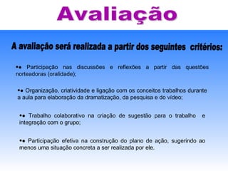 Avaliação 1º grupo:  A avaliação será realizada a partir dos seguintes  critérios:  ●  Participação nas discussões e reflexões a partir das questões norteadoras (oralidade);  ●  Organização, criatividade e ligação com os conceitos trabalhos durante a aula para elaboração da dramatização, da pesquisa e do vídeo; ●  Trabalho colaborativo na criação de sugestão para o trabalho  e integração com o grupo;  ●  Participação efetiva na construção do plano de ação, sugerindo ao menos uma situação concreta a ser realizada por ele.  