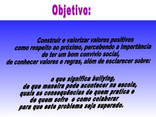 Construir e valorizar valores positivos como respeito ao próximo, percebendo a importância de ter um bom convívio social, de conhecer valores e regras, além de esclarecer sobre: o que significa bullying,  de que maneira pode acontecer na escola,  quais as consequências de quem pratica e  de quem sofre  e como colaborar  para que este problema seja superado. Objetivo: 