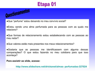 ● Que “perfume” estou deixando no meu convívio social? ● Estou sendo uma alma perfumada para as pessoas com as quais me relaciono? ● Que formas de relacionamento estou estabelecendo com as pessoas ao meu redor? ● Que valores estão mais presentes nos meus relacionamentos? ● Gostaria que as pessoas me identificassem com alguma dessas comparações? O que estou fazendo no meu cotidiano para que isso aconteça? Para assistir ao slide, acesse: http://www.slideshare.net/drickanet/almas- perfumadas-327024   Questionamentos Etapa 01 