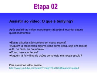 Etapa 02 Assistir ao vídeo: O que é bullying? Após assistir ao vídeo, o professor (a) poderá levantar alguns questionamentos: ● Essas atitudes são comuns em nossa escola?  ● Alguém já presenciou alguma cena como essa, seja em sala de aula, no pátio, ou no recreio?  ● Como isso aconteceu?  ● Alguém já foi vítima de ações como esta em nossa escola? Para assistir ao vídeo, acesse:  http://www.youtube.com/watch?v=aIjRTYa7UK0&feature=related   