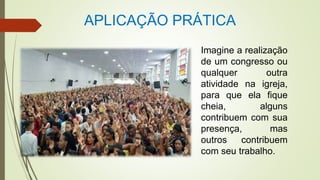APLICAÇÃO PRÁTICA
Imagine a realização
de um congresso ou
qualquer outra
atividade na igreja,
para que ela fique
cheia, alguns
contribuem com sua
presença, mas
outros contribuem
com seu trabalho.
 