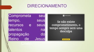 DIRECIONAMENTO
Comprometa seu
tempo, seus
recursos e seus
talentos na
propagação do
Reino de Jesus
Cristo.
 