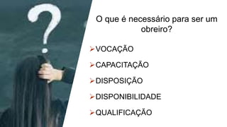 O que é necessário para ser um
obreiro?
VOCAÇÃO
CAPACITAÇÃO
DISPOSIÇÃO
DISPONIBILIDADE
QUALIFICAÇÃO
 