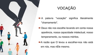 VOCAÇÃO
 A palavra "vocação" significa literalmente
"chamamento".
 Deus não nos escolhe levando em conta nossa
aparência, nossa capacidade intelectual, nosso
temperamento, ou nossos méritos.
A razão que O levou a escolher-nos não está
em nós, mas nEle mesmo.
 