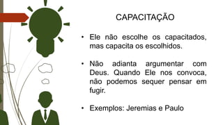CAPACITAÇÃO
• Ele não escolhe os capacitados,
mas capacita os escolhidos.
• Não adianta argumentar com
Deus. Quando Ele nos convoca,
não podemos sequer pensar em
fugir.
• Exemplos: Jeremias e Paulo
 