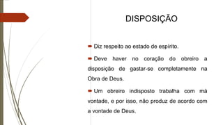 DISPOSIÇÃO
 Diz respeito ao estado de espírito.
 Deve haver no coração do obreiro a
disposição de gastar-se completamente na
Obra de Deus.
 Um obreiro indisposto trabalha com má
vontade, e por isso, não produz de acordo com
a vontade de Deus.
 