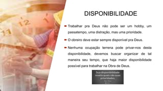 DISPONIBILIDADE
 Trabalhar pra Deus não pode ser um hobby, um
passatempo, uma distração, mas uma prioridade.
 O obreiro deve estar sempre disponível pra Deus.
 Nenhuma ocupação terrena pode privar-nos desta
disponibilidade, devemos buscar organizar de tal
maneira seu tempo, que haja maior disponibilidade
possível para trabalhar na Obra de Deus.
 