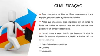 QUALIFICAÇÃO
 Para crescermos na Obra de Deus, e ocuparmos novos
espaços, precisamos ser regularmente provados.
 Antes que uma pessoa seja empossada em um cargo na
Igreja, ela precisa ser provada. Isto quer dizer que ela deve
passar por um tempo de observação.
 Há um preço a pagar, quando nos lançamos na obra de
Deus. Se não nos dispusermos a pagá-lo, é melhor não nos
comprometermos.
 Boas Obras (Comportamento)
 Doutrina
 Linguagem
 