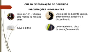 CURSO DE FORMAÇÃO DE OBREIROS
INFORMAÇÕES IMPORTANTES
Início as 14h – Chegue
pelo menos 15 minutos
antes.
Leve caderno ou bloco
de anotações e caneta
Leve a Bíblia
Ore e peça ao Espírito Santos,
entendimento, sabedoria e
discernimento
 