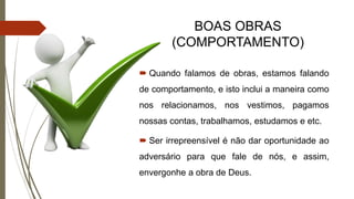 BOAS OBRAS
(COMPORTAMENTO)
 Quando falamos de obras, estamos falando
de comportamento, e isto inclui a maneira como
nos relacionamos, nos vestimos, pagamos
nossas contas, trabalhamos, estudamos e etc.
 Ser irrepreensível é não dar oportunidade ao
adversário para que fale de nós, e assim,
envergonhe a obra de Deus.
 