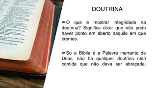DOUTRINA
O que é mostrar integridade na
doutrina? Significa dizer que não pode
haver ponto em aberto naquilo em que
cremos.
Se a Bíblia é a Palavra inerrante de
Deus, não há qualquer doutrina nela
contida que não deva ser abraçada.
 