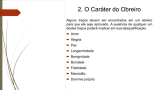 2. O Caráter do Obreiro
Alguns traços devem ser encontrados em um obreiro
para que ele seja aprovado. A ausência de qualquer um
destes traços poderá implicar em sua desqualificação.
 Amor
 Alegria
 Paz
 Longanimidade
 Benignidade
 Bondade
 Fidelidade
 Mansidão
 Domínio próprio
 