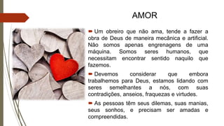 AMOR
 Um obreiro que não ama, tende a fazer a
obra de Deus de maneira mecânica e artificial.
Não somos apenas engrenagens de uma
máquina. Somos seres humanos, que
necessitam encontrar sentido naquilo que
fazemos.
 Devemos considerar que embora
trabalhemos para Deus, estamos lidando com
seres semelhantes a nós, com suas
contradições, anseios, fraquezas e virtudes.
 As pessoas têm seus dilemas, suas manias,
seus sonhos, e precisam ser amadas e
compreendidas.
 