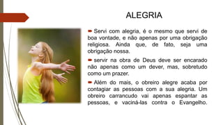 ALEGRIA
 Servi com alegria, é o mesmo que servi de
boa vontade, e não apenas por uma obrigação
religiosa. Ainda que, de fato, seja uma
obrigação nossa.
 servir na obra de Deus deve ser encarado
não apenas como um dever, mas, sobretudo
como um prazer.
 Além do mais, o obreiro alegre acaba por
contagiar as pessoas com a sua alegria. Um
obreiro carrancudo vai apenas espantar as
pessoas, e vaciná-las contra o Evangelho.
 