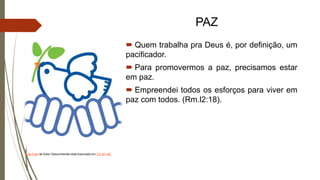 PAZ
 Quem trabalha pra Deus é, por definição, um
pacificador.
 Para promovermos a paz, precisamos estar
em paz.
 Empreendei todos os esforços para viver em
paz com todos. (Rm.l2:18).
Esta Foto de Autor Desconhecido está licenciado em CC BY-NC
 