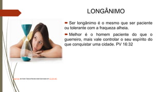 LONGÂNIMO
 Ser longânimo é o mesmo que ser paciente
ou tolerante com a fraqueza alheia.
 Melhor é o homem paciente do que o
guerreiro, mais vale controlar o seu espírito do
que conquistar uma cidade. PV 16:32
Esta Foto de Autor Desconhecido está licenciado em CC BY-NC
 
