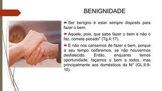 BENIGNIDADE
 Ser benigno é estar sempre disposto para
fazer o bem.
 Aquele, pois, que sabe fazer o bem e não o
faz, comete pecado" (Tg.4:17).
 E não nos cansemos de fazer o bem, porque
a seu tempo ceifaremos, se não houvermos
desfalecido. Então, enquanto temos
oportunidade, façamos o bem a todos, mas
principalmente aos domésticos da fé" (GL.6:9-
10)
 