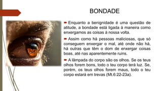BONDADE
 Enquanto a benignidade é uma questão de
atitude, a bondade está ligada à maneira como
enxergamos as coisas à nossa volta.
 Assim como há pessoas maliciosas, que só
conseguem enxergar o mal, até onde não há,
há outras que têm o dom de enxergar coisas
boas, até nas aparentemente ruins.
 A lâmpada do corpo são os olhos. Se os teus
olhos forem bons, todo o teu corpo terá luz. Se,
porém, os teus olhos forem maus, todo o teu
corpo estará em trevas (Mt.6:22-23a).
 