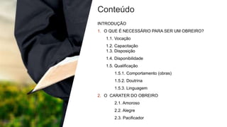 Conteúdo
INTRODUÇÃO
1. O QUE É NECESSÁRIO PARA SER UM OBREIRO?
1.1. Vocação
1.2. Capacitação
1.3. Disposição
1.4. Disponibilidade
1.5. Qualificação
1.5.1. Comportamento (obras)
1.5.2. Doutrina
1.5.3. Linguagem
2. O CARATER DO OBREIRO
2.1. Amoroso
2.2. Alegre
2.3. Pacificador
 