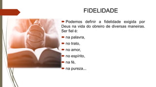 FIDELIDADE
 Podemos definir a fidelidade exigida por
Deus na vida do obreiro de diversas maneiras.
Ser fiel é:
 na palavra,
 no trato,
 no amor,
 no espírito,
 na fé,
 na pureza...
 
