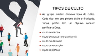 TIPOS DE CULTO
 As Igrejas adotam diversos tipos de cultos.
Cada tipo tem seu próprio estilo e finalidade.
Todos, porém tem um objetivo comum:
glorificar a Deus.
 CULTO SANTA CEIA
 CULTO EVANGELÍSTICO/ CAMPANHAS
 CULTO DOUTRINÁRIO
 CULTO DE ADORAÇÃO
 CULTO DE ORAÇÃO
 