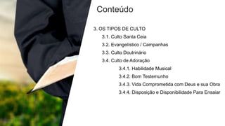 Conteúdo
3. OS TIPOS DE CULTO
3.1. Culto Santa Ceia
3.2. Evangelístico / Campanhas
3.3. Culto Doutrinário
3.4. Culto de Adoração
3.4.1. Habilidade Musical
3.4.2. Bom Testemunho
3.4.3. Vida Comprometida com Deus e sua Obra
3.4.4. Disposição e Disponibilidade Para Ensaiar
 