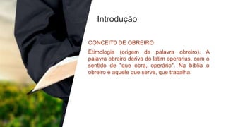 Introdução
CONCEIT0 DE OBREIRO
Etimologia (origem da palavra obreiro). A
palavra obreiro deriva do latim operarius, com o
sentido de "que obra, operário". Na bíblia o
obreiro é aquele que serve, que trabalha.
 