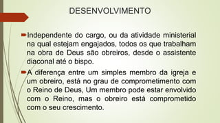 DESENVOLVIMENTO
Independente do cargo, ou da atividade ministerial
na qual estejam engajados, todos os que trabalham
na obra de Deus são obreiros, desde o assistente
diaconal até o bispo.
A diferença entre um simples membro da igreja e
um obreiro, está no grau de comprometimento com
o Reino de Deus, Um membro pode estar envolvido
com o Reino, mas o obreiro está comprometido
com o seu crescimento.
 