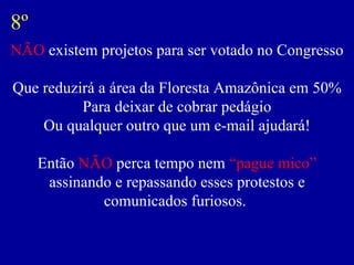 NÃO  existem projetos para ser votado no Congresso Que reduzirá a área da Floresta Amazônica em 50% Para deixar de cobrar pedágio Ou qualquer outro que um e-mail ajudará! Então  NÃO  perca tempo nem  “pague mico”  assinando e repassando esses protestos e comunicados furiosos.  8º 