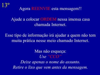 Agora  REENVIE  esta mensagem!! Ajude a colocar  ORDEM  nessa imensa casa chamada Internet. Esse tipo de informação irá ajudar a quem não tem muita prática nesse meio chamado Internet. Mas não esqueça: Use  “CCO” Deixe apenas o nome do assunto. Retire o lixo que vem antes da mensagem. 13º 