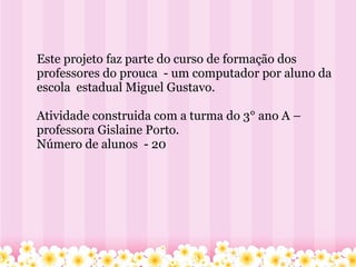         Este projeto faz parte do curso de formação dos professores do prouca  - um computador por aluno da  escola  estadual Miguel Gustavo. Atividade construida com a turma do 3° ano A – professora Gislaine Porto. Número de alunos  - 20 
