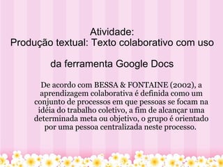   Atividade: Produção textual: Texto colaborativo com uso  da ferramenta Google Docs De   acordo com BESSA & FONTAINE (2002), a aprendizagem colaborativa é definida como um conjunto de processos em que pessoas se focam na idéia do trabalho coletivo, a fim de alcançar uma determinada meta ou objetivo, o grupo é orientado por uma pessoa centralizada neste processo.   