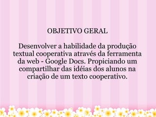 OBJETIVO GERAL Desenvolver a habilidade da produção textual cooperativa através da ferramenta da web - Google Docs. Propiciando um compartilhar das idéias dos alunos na criação de um texto cooperativo. 
