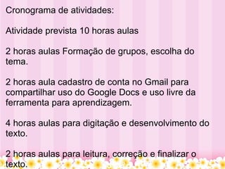 Cronograma de atividades: Atividade prevista 10 horas aulas 2 horas aulas Formação de grupos, escolha do tema. 2 horas aula cadastro de conta no Gmail para compartilhar uso do Google Docs e uso livre da ferramenta para aprendizagem. 4 horas aulas para digitação e desenvolvimento do texto. 2 horas aulas para leitura, correção e finalizar o texto.  