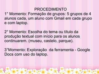    PROCEDIMENTO 1° Momento: Formação de grupos: 5 grupos de 4 alunos cada, um aluno com Gmail em cada grupo e com laptop. 2° Momento: Escolha do tema ou título da produção textual com início para os alunos continuarem. (museu, castelo, parque).   3°Momento: Exploração  da ferramenta - Google Docs com uso do laptop.   