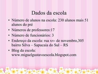 Dados da escola Número de alunos na escola: 230 alunos mais 51 alunos do pré Números de professores:17  Número de funcionários: 3  Endereço da escola: rua xv- de novembro,305  bairro Silva – Sapucaia do Sul – RS Blog da escola: www.miguelgustavoescola.blogspot.com 