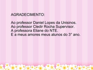 AGRADECIMENTO: Ao professor Daniel Lopes da Unisinos. Ao professor Cledir Rocha Supervisor. A professora Eliane do NTE. E a meus amores meus alunos do 3° ano. 