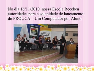 No dia 16/11/2010  nossa Escola Recebeu autoridades para a solenidade de lançamento do PROUCA – Um Computador por Aluno  