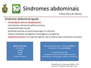 Sindromes abdominais
Sindrome abdominal aguda
• Hemorrágicas intra ou retroperitoneais
traumatismos e ferimentos pérfuro-contusos.
comprometimento visceral
peritonites químicas se houver hemorragia, ou infecciosa
choque misto (tipos neurogênico, hemorrágico ou vasogênico)
diagnóstico precoce e a cirurgia de urgência, não se atinja as fases irreversíveis do choque.
Exame físico do abdome
Porto&Porto et al. Semiologia Médica ; 2013.
Lisboa et al. Tratado de Semiologia; 2014
agente vulnerante:
arma branca
de fogo
quedas
coices
traumas em geral
perfuração do abdome- é chamada aberta e
concussão- é chamada fechada
o local do traumatismo
a presença ou não de hemorragias externas
(hematêmese, enterorragia, melena e hematúria)
 