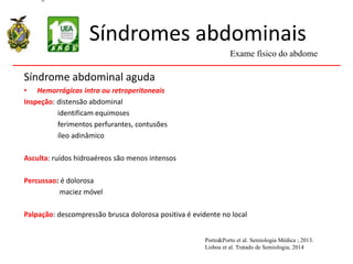 Síndromes abdominais
Síndrome abdominal aguda
• Hemorrágicas intra ou retroperitoneais
Inspeção: distensão abdominal
identificam equimoses
ferimentos perfurantes, contusões
íleo adinâmico
Asculta: ruídos hidroaéreos são menos intensos
Percussao: é dolorosa
maciez móvel
Palpação: descompressão brusca dolorosa positiva é evidente no local
Exame físico do abdome
Porto&Porto et al. Semiologia Médica ; 2013.
Lisboa et al. Tratado de Semiologia; 2014
 