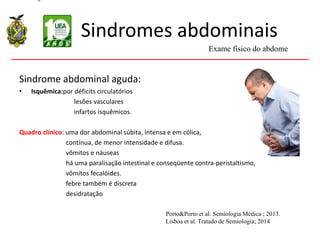 Sindromes abdominais
Sindrome abdominal aguda:
• Isquêmica:por déficits circulatórios
lesões vasculares
infartos isquêmicos.
Quadro clínico: uma dor abdominal súbita, intensa e em cólica,
contínua, de menor intensidade e difusa.
vômitos e náuseas
há uma paralisação intestinal e conseqüente contra-peristaltismo,
vômitos fecalóides.
febre também é discreta
desidratação
Exame físico do abdome
Porto&Porto et al. Semiologia Médica ; 2013.
Lisboa et al. Tratado de Semiologia; 2014
 